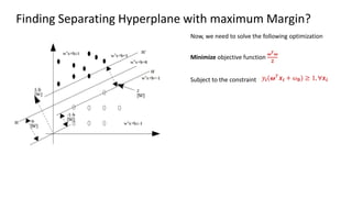 Finding Separating Hyperplane with maximum Margin?
Minimize objective function
𝝎𝑻𝝎
𝟐
Subject to the constraint 𝑦𝒊(𝝎𝑇𝒙𝒊 + 𝜔𝟎) ≥ 1, ∀𝒙𝒊
Now, we need to solve the following optimization
 