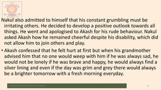 Nakul also admitted to himself that his constant grumbling must be
irritating others. He decided to develop a positive outlook towards all
things. He went and apologised to Akash for his rude behaviour. Nakul
asked Akash how he remained cheerful despite his disability, which did
not allow him to join others and play.
• Akash confessed that he felt hurt at first but when his grandmother
advised him that no one would weep with him if he was always sad, he
would not be lonely if he was brave and happy, he would always find a
silver lining and even if the day was grim and grey there would always
be a brighter tomorrow with a fresh morning everyday.
M.V.HERWADKAR ENGLISH MEDIUM SCHOOL 10
 