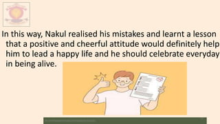 In this way, Nakul realised his mistakes and learnt a lesson
that a positive and cheerful attitude would definitely help
him to lead a happy life and he should celebrate everyday
in being alive.
M.V.HERWADKAR ENGLISH MEDIUM SCHOOL
11
 