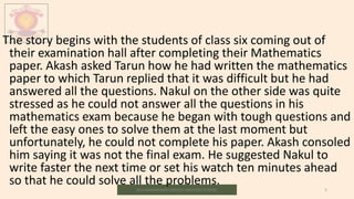 M.V.HERWADKAR ENGLISH MEDIUM SCHOOL 5
The story begins with the students of class six coming out of
their examination hall after completing their Mathematics
paper. Akash asked Tarun how he had written the mathematics
paper to which Tarun replied that it was difficult but he had
answered all the questions. Nakul on the other side was quite
stressed as he could not answer all the questions in his
mathematics exam because he began with tough questions and
left the easy ones to solve them at the last moment but
unfortunately, he could not complete his paper. Akash consoled
him saying it was not the final exam. He suggested Nakul to
write faster the next time or set his watch ten minutes ahead
so that he could solve all the problems.
 