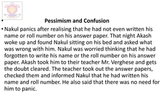 • Pessimism and Confusion
•Nakul panics after realising that he had not even written his
name or roll number on his answer paper. That night Akash
woke up and found Nakul sitting on his bed and asked what
was wrong with him. Nakul was worried thinking that he had
forgotten to write his name or the roll number on his answer
paper. Akash took him to their teacher Mr. Verghese and gets
the doubt cleared. The teacher took out the answer papers,
checked them and informed Nakul that he had written his
name and roll number. He also said that there was no need for
him to panic.
 