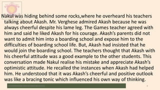 Nakul was hiding behind some rocks,where he overheard his teachers
talking about Akash. Mr. Verghese admired Akash because he was
always cheerful despite his lame leg. The Games teacher agreed with
him and said he liked Akash for his courage. Akash’s parents did not
want to admit him into a boarding school and expose him to the
difficulties of boarding school life. But, Akash had insisted that he
would join the boarding school. The teachers thought that Akash with
his cheerful attitude was a good example to the other students. This
conversation made Nakul realise his mistake and appreciate Akash’s
optimistic attitude. He recalled the instances when Akash had helped
him. He understood that it was Akash’s cheerful and positive outlook
was like a bracing tonic which influenced his own way of thinking.
M.V.HERWADKAR ENGLISH MEDIUM SCHOOL 8
 