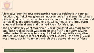 A few days later the boys were getting ready to celebrate the annual
function day. Nakul was given an important role in a drama. Nakul was
discouraged because he had to learn a number of lines. Akash promised
to help him, and with Akash’s help Nakul learned all the lines. Nakul
acted well in the drama and thanked Akash for his support.
• The next day they went to a picnic. Nakul thought it was going to rain
but Akash replied that it was going to be a fresh and sunny day. He
further asked Nakul why he always looked at things with a negative
attitude and advised him not to be a wet blanket all the times. Nakul
was annoyed at his comment and left the place to join other friends.
M.V.HERWADKAR ENGLISH MEDIUM SCHOOL 9
 