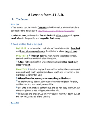 A Lesson from 41 A.D.
I. The Seeker
Acts 10
1 There was a certain man in Caesarea calledCornelius, a centurion of the
band calledthe Italian band, http://christiananswers.net/dictionary/caesarea.html
2 A devout man, and one that feared God with all his house, which gave
much alms to the people, and prayed to God alway.
A heart seeking God is the start
Eccl 12:13 Let us hear the conclusion of the whole matter: Fear God,
and keep his commandments: for this is the whole duty of man.
Prov 18:1-2 1 Through desire a man, having separatedhimself,
seeketh and intermeddleth with all wisdom.
2 A fool hath no delight in understanding, but that his heart may
discover itself.
Rom 2:5-9 5 But after thy hardness and impenitentheart treasurest
up unto thyself wrath againstthe day of wrath and revelation of the
righteous judgment of God;
6 Who will render to every man according to his deeds:
7 To them who by patient continuance in well doing seek for glory
and honour and immortality, eternal life:
8 But unto them that are contentious, and do not obey the truth, but
obey unrighteousness, indignation andwrath,
9 Tribulation andanguish, upon every soul of man that doeth evil, of
the Jew first, and also of the Gentile;
Acts 10
 