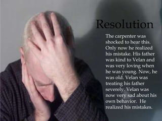  The carpenter was
shocked to hear this.
Only now he realized
his mistake. His father
was kind to Velan and
was very loving when
he was young. Now, he
was old. Velan was
treating his father
severely. Velan was
now very sad about his
own behavior. He
realized his mistakes.
Resolution
 