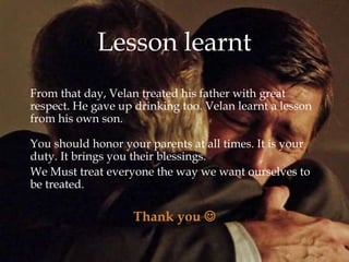 
From that day, Velan treated his father with great
respect. He gave up drinking too. Velan learnt a lesson
from his own son.
You should honor your parents at all times. It is your
duty. It brings you their blessings.
We Must treat everyone the way we want ourselves to
be treated.
Thank you 
Lesson learnt
 