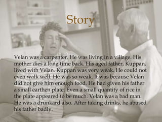 
Velan was a carpenter. He was living in a village. His
mother dies a long time back. His aged father, Kuppan,
lived with Velan. Kuppan was very weak. He could not
even walk well. He was so weak. It was because Velan
did not give him enough food. He had given his father
a small earthen plate. Even a small quantity of rice in
the plate appeared to be much. Velan was a bad man.
He was a drunkard also. After taking drinks, he abused
his father badly.
Story
 