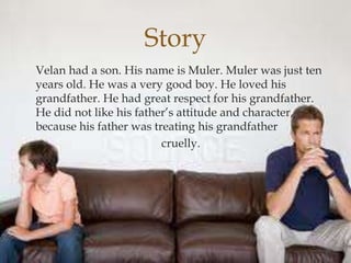 Velan had a son. His name is Muler. Muler was just ten
years old. He was a very good boy. He loved his
grandfather. He had great respect for his grandfather.
He did not like his father’s attitude and character,
because his father was treating his grandfather
cruelly.
Story
 