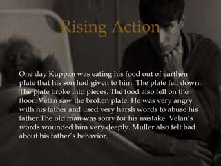 
One day Kuppan was eating his food out of earthen
plate that his son had given to him. The plate fell down.
The plate broke into pieces. The food also fell on the
floor. Velan saw the broken plate. He was very angry
with his father and used very harsh words to abuse his
father.The old man was sorry for his mistake. Velan’s
words wounded him very deeply. Muller also felt bad
about his father’s behavior.
Rising Action
 