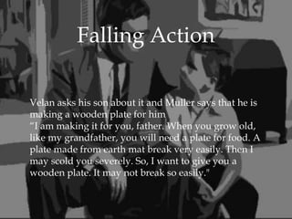 
Velan asks his son about it and Muller says that he is
making a wooden plate for him
“I am making it for you, father. When you grow old,
like my grandfather, you will need a plate for food. A
plate made from earth mat break very easily. Then I
may scold you severely. So, I want to give you a
wooden plate. It may not break so easily."
Falling Action
 