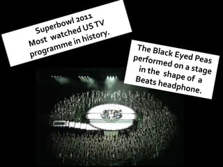 Superbowl 2011 Most  watched US TV programme in history.<br />The Black Eyed Peas performed on a stage in the  shape of  a...
