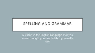 SPELLING AND GRAMMAR
A lesson in the English Language that you
never thought you needed (but you really
do)
 