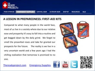 A LESSON IN PREPAREDNESS: FIRST-AID KITS
Compared to what many people in the world face,
most of us live in a society where due to our relative
ease and prosperity it’s easy to fall into a routine and
get bogged down by the daily grind. We forget to
smell the proverbial roses and take for granted our
prospects for the future.    The reality is we live in a
very uncertain world and a few years ago I had the
chilling realization that tomorrow is promised to no
one.

Thereadyproject.com         Emergency Supplies
 