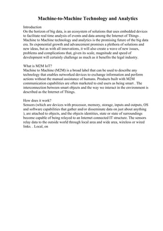 Machine-to-Machine Technology and Analytics
Introduction
On the horizon of big data, is an ecosystem of solutions that uses embedded devices
to facilitate real time analysis of events and data among the Internet of Things .
Machine to Machine technology and analytics is the promising future of the big data
era. Its exponential growth and advancement promises a plethora of solutions and
new ideas, but as with all innovations, it will also create a wave of new issues,
problems and complications that, given its scale, magnitude and speed of
development will certainly challenge as much as it benefits the legal industry.
What is M2M IoT?
Machine to Machine (M2M) is a broad label that can be used to describe any
technology that enables networked devices to exchange information and perform
actions without the manual assistance of humans. Products built with M2M
communication capabilities are often marketed to end users as being smart . The
interconnection between smart objects and the way we interact in the environment is
described as the Internet of Things.
How does it work?
Sensors (which are devices with processor, memory, storage, inputs and outputs, OS
and software capabilities that gather and/or disseminate data on just about anything
), are attached to objects, and the objects identities, state or state of surroundings
become capable of being relayed to an Internet connected IT structure. The sensors
relay data to the outside world through local area and wide area, wireless or wired
links. . Local, on
 