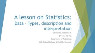 A lesson on Statistics:
Data – Types, description and
interpretation
Dr Andrea Josephine R,
2nd year MD PG,
Department of Pediatrics,
ESIC Medical College & PGIMSR, Chennai.
 
