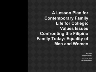 A Lesson Plan for
Contemporary Family
Life for College:
Values Issues
Confronting the Filipino
Family Today: Equality of
Men and Women
Aira Rodil
Student Teacher
January 27, 2014
Date of Facilitation
 