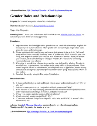 A Lesson Plan from Life Planning Education: A Youth Development Program


Gender Roles and Relationships
Purpose: To examine how gender roles affect relationships

Materials: Leader's Resource, Gender Role Case Studies

Time: 40 to 50 minutes

Planning Notes: Choose case studies from the Leader's Resource, Gender Role Case Studies, or
substitute your own if they are more appropriate

Procedures:

   1. Explain to teens that stereotypes about gender roles can affect our relationships. Explain that
      this activity will explore situations where gender roles and stereotypes might affect teens'
      goals, decisions, and relationships.
   2. Divide participants into small groups and go over instructions for the activity: Each small
      group will receive a case study involving issues of gender roles. Work to resolve your case
      study, then prepare to present your solution. You will have 10 minutes. When you present
      your solution, others can challenge it while you defend it. Be sure to have convincing
      reasons to back up your solution.
   3. When time is up, ask for a volunteer to present the case study and its solution. Then invite
      any challenges. Arguments are okay as long as the group sticks to the ground rules. Allow
      'debate' to go on for two or three minutes, assisting either side as appropriate, before moving
      on to another small group. Repeat the process until the entire group discusses and debates all
      case studies.
   4. Conclude the activity using the Discussion Points below.

Discussion Points:

   1. Is it easy or hard to look at male and female roles in a new and nontraditional way? Why or
      why not?
   2. How do men or women accept changes in traditional gender roles? Why?
   3. What are some of the ways changing gender roles have affected relationships between men
      and women in a) social settings, b) families, and c) the workplace?
   4. Would your parents reach the same or different solutions?
   5. Which case study was the most difficult? Why?
   6. If you could make one change in men's gender roles, what would it be? In women's roles,
      what would it be?

Adapted from Life Planning Education, a comprehensive sex education curriculum.
Washington, DC: Advocates for Youth, in press.

A Lesson Plan from Life Planning Education: A Youth Development Program
 