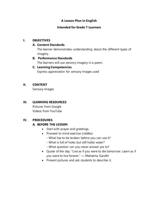 A Lesson Plan in English
Intended for Grade 7 Learners
I. OBJECTIVES
A. Content Standards
The learner demonstrates understanding about the different types of
imagery.
B. Performance Standards
The learners will use sensory imagery in a poem.
C. Learning Competencies
Express appreciation for sensory images used
II. CONTENT
Sensory Images
III. LEARNING RESOURCES
Pictures from Google
Videos from YouTube
IV. PROCEDURES
A. BEFORE THE LESSON
 Start with prayer and greetings.
 Proceed to mind exercise (riddles)
- What has to be broken before you can use it?
- What is full of holes but still holds water?
- What question can you never answer yes to?
 Quote of the day: “Live as if you were to die tomorrow. Learn as if
you were to live forever.” ― Mahatma Gandhi
 Present pictures and ask students to describe it.
 
