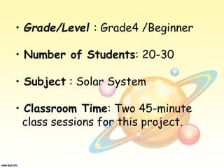 • Grade/Level : Grade4 /Beginner
• Number of Students: 20-30
• Subject : Solar System
• Classroom Time: Two 45-minute
class sessions for this project.
 
