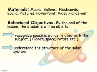 Materials: Masks, Ballons, Flashcards,
Board, Pictures, PowerPoint, Video,Hands-out
Behavioral Objectives: By the end of the
lesson, the students will be able to:
recognize specific words related with the
subject. ( Planet, space, rotate etc )
understand the structure of the solar
system
 