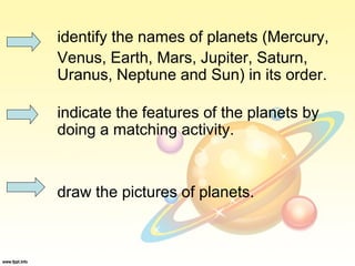 identify the names of planets (Mercury,
Venus, Earth, Mars, Jupiter, Saturn,
Uranus, Neptune and Sun) in its order.
indicate the features of the planets by
doing a matching activity.
draw the pictures of planets.
 