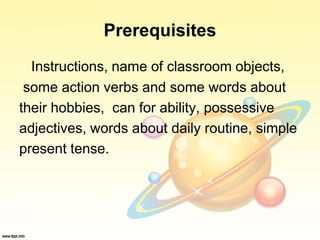 Prerequisites
Instructions, name of classroom objects,
some action verbs and some words about
their hobbies, can for ability, possessive
adjectives, words about daily routine, simple
present tense.
 