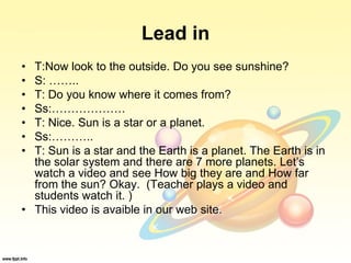 Lead in
• T:Now look to the outside. Do you see sunshine?
• S: ……..
• T: Do you know where it comes from?
• Ss:……………….
• T: Nice. Sun is a star or a planet.
• Ss:………..
• T: Sun is a star and the Earth is a planet. The Earth is in
the solar system and there are 7 more planets. Let’s
watch a video and see How big they are and How far
from the sun? Okay. (Teacher plays a video and
students watch it. )
• This video is avaible in our web site.
 