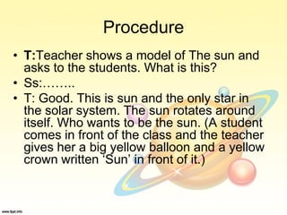 Procedure
• T:Teacher shows a model of The sun and
asks to the students. What is this?
• Ss:……..
• T: Good. This is sun and the only star in
the solar system. The sun rotates around
itself. Who wants to be the sun. (A student
comes in front of the class and the teacher
gives her a big yellow balloon and a yellow
crown written ‘Sun’ in front of it.)
 