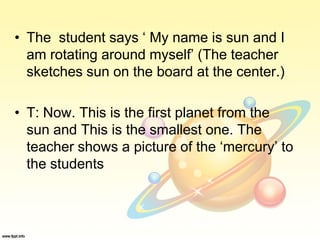 • The student says ‘ My name is sun and I
am rotating around myself’ (The teacher
sketches sun on the board at the center.)
• T: Now. This is the first planet from the
sun and This is the smallest one. The
teacher shows a picture of the ‘mercury’ to
the students
 