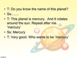 • T: Do you know the name of this planet?
• Ss:……
• T: This planet is mercury. And It rotates
around the sun. Repeat after me.
‘mercury’
• Ss: Mercury
• T: Very good. Who wants to be ‘mercury’
 