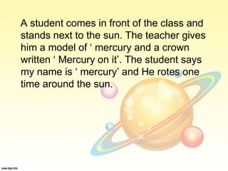 A student comes in front of the class and
stands next to the sun. The teacher gives
him a model of ‘ mercury and a crown
written ‘ Mercury on it’. The student says
my name is ‘ mercury’ and He rotes one
time around the sun.
 