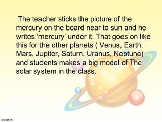 The teacher sticks the picture of the
mercury on the board near to sun and he
writes ‘mercury’ under it. That goes on like
this for the other planets ( Venus, Earth,
Mars, Jupiter, Saturn, Uranus, Neptune)
and students makes a big model of The
solar system in the class.
 