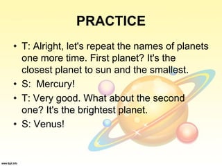 PRACTICE
• T: Alright, let's repeat the names of planets
one more time. First planet? It's the
closest planet to sun and the smallest.
• S: Mercury!
• T: Very good. What about the second
one? It's the brightest planet.
• S: Venus!
 