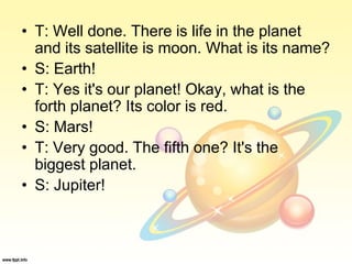 • T: Well done. There is life in the planet
and its satellite is moon. What is its name?
• S: Earth!
• T: Yes it's our planet! Okay, what is the
forth planet? Its color is red.
• S: Mars!
• T: Very good. The fifth one? It's the
biggest planet.
• S: Jupiter!
 