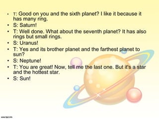 • T: Good on you and the sixth planet? I like it because it
has many ring.
• S: Saturn!
• T: Well done. What about the seventh planet? It has also
rings but small rings.
• S: Uranus!
• T: Yes and its brother planet and the farthest planet to
sun?
• S: Neptune!
• T: You are great! Now, tell me the last one. But it's a star
and the hottest star.
• S: Sun!
 