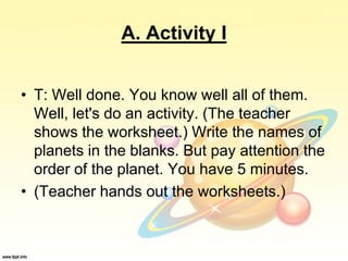 A. Activity I
• T: Well done. You know well all of them.
Well, let's do an activity. (The teacher
shows the worksheet.) Write the names of
planets in the blanks. But pay attention the
order of the planet. You have 5 minutes.
• (Teacher hands out the worksheets.)
 