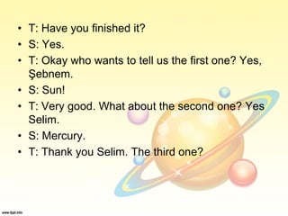 • T: Have you finished it?
• S: Yes.
• T: Okay who wants to tell us the first one? Yes,
Şebnem.
• S: Sun!
• T: Very good. What about the second one? Yes
Selim.
• S: Mercury.
• T: Thank you Selim. The third one?
 