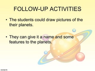 FOLLOW-UP ACTIVITIES
• The students could draw pictures of the
their planets.
• They can give it a name and some
features to the planets.
 