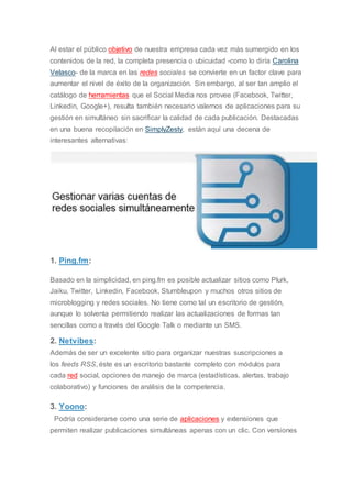 Al estar el público objetivo de nuestra empresa cada vez más sumergido en los
contenidos de la red, la completa presencia o ubicuidad -como lo diría Carolina
Velasco- de la marca en las redes sociales se convierte en un factor clave para
aumentar el nivel de éxito de la organización. Sin embargo, al ser tan amplio el
catálogo de herramientas que el Social Media nos provee (Facebook, Twitter,
Linkedin, Google+), resulta también necesario valernos de aplicaciones para su
gestión en simultáneo sin sacrificar la calidad de cada publicación. Destacadas
en una buena recopilación en SimplyZesty, están aquí una decena de
interesantes alternativas:
1. Ping.fm:
Basado en la simplicidad, en ping.fm es posible actualizar sitios como Plurk,
Jaiku, Twitter, Linkedin, Facebook, Stumbleupon y muchos otros sitios de
microblogging y redes sociales. No tiene como tal un escritorio de gestión,
aunque lo solventa permitiendo realizar las actualizaciones de formas tan
sencillas como a través del Google Talk o mediante un SMS.
2. Netvibes:
Además de ser un excelente sitio para organizar nuestras suscripciones a
los feeds RSS, éste es un escritorio bastante completo con módulos para
cada red social, opciones de manejo de marca (estadísticas, alertas, trabajo
colaborativo) y funciones de análisis de la competencia.
3. Yoono:
Podría considerarse como una serie de aplicaciones y extensiones que
permiten realizar publicaciones simultáneas apenas con un clic. Con versiones
 