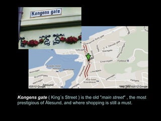 Kongens gate ( King´s Street ) is the old "main street" , the most
prestigious of Ålesund, and where shopping is still a must.
 