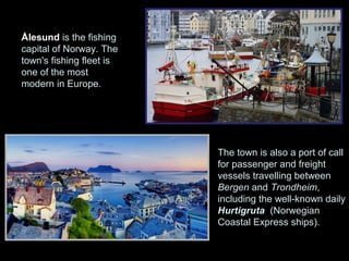 Ålesund is the fishing
capital of Norway. The
town's fishing fleet is
one of the most
modern in Europe.




                          The town is also a port of call
                          for passenger and freight
                          vessels travelling between
                          Bergen and Trondheim,
                          including the well-known daily
                          Hurtigruta (Norwegian
                          Coastal Express ships).
 