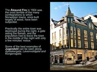 The Ålesund Fire in 1904 was
the most terrible of the many
conflagrations to which
Norwegian towns, once built
largely of wood, have been
subjected.

Practically the entire town was
destroyed during the night, a gale
aiding the flames, and the
population had to leave the town
in the middle of the night with only
a few minutes' notice.

Some of the best examples of
Jugendstil can be seen along
Apotekergata, Løvenvoldgata and
Kongensgata.
 