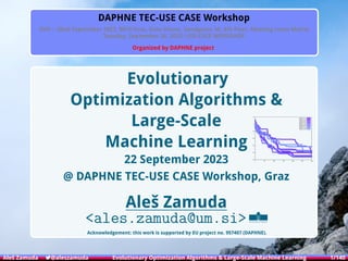 Introduction Backgrounds DIFFERENTIAL EVOLUTION Method Results Conclusion Appendix
DAPHNE TEC-USE CASE Workshop
25th – 26nd September 2023, 8010 Graz, Data House, Sandgasse 36, 4th ﬂoor, Meeting room Matrix
Tuesday, September 26, 2023: USE-CASE WORKSHOP
Organized by DAPHNE project
Evolutionary
Optimization Algorithms &
Large-Scale
Machine Learning
22 September 2023
@ DAPHNE TEC-USE CASE Workshop, Graz
Aleš Zamuda
<ales.zamuda@um.si>
Acknowledgement: this work is supported by EU project no. 957407 (DAPHNE).
-50
-40
-30
-20
-10
0
10
0 50 100 150 200 250 300
Fitness, run 1
Fitness, run 2
Fitness, run 3
Fitness, run 4
Fitness, run 5
Fitness, run 6
Fitness, run 7
Fitness, run 8
Fitness, run 9
Aleš Zamuda 7@aleszamuda Evolutionary Optimization Algorithms & Large-Scale Machine Learning 1/140
 