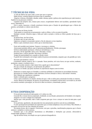 7 TÉCNICAS DA VIDA
A vida são dádivas de amor onde e como quer que se expresse.
Hálito divino, constitui bênção da forma como se manifeste.
Alegrias e tristezas, felicidade e desdita, saúde e doença, poder e pobreza são experiências por onde transita o
Espírito no seu processo evolutivo.
Legatário dos próprios atos, renasce para crescer, recapitulando labores mal sucedidos, aprendendo lições
novas, superando-se.
Erro e acerto, insucesso e triunfo constituem técnicas para a fixação da aprendizagem que o liberta das
paixões, acrisolando os valores reais do bem.
*
A vida atua em forma circular.
Tudo quanto se transforma em pensamento e ação se dilata e volve ao ponto de partida.
Qualquer emissão vibratória segue a linha por onde se projeta e retoma ao fulcro gerador da força que a
impulsiona.
Se pensas bem, isto faz-te bem.
Se pensas mal, eis que estás mal.
Imperioso corrigires a tua posição mental, a fim de educares os teus impulsos.
Mente e ação constituem causa e efeito que se interrelacionam.
*
Foste mal sucedido num tentame. Esquece e recomeça-o, otimista.
Atravessaste períodos difíceis, que te marcaram profundamente. Olvida e prossegue.
Sofreste enfermidades pertinazes. Liberta-te da lembrança e vive.
Provaste o fel da ingratidão várias vezes. Desculpa e avança.
Perdeste bens e valores queridos. Recomeça e produze.
Sempre há oportunidade nova, quando se deseja vencer.
O guichê das reclamações está sempre repleto de pessoas atormentadas, enquanto que o da gratidão jaz vario.
*
Há muito para bendizer e louvar.
Certamente sofreste, todavia, isto é o passado. Nesse pretérito, mil vezes houve em que sorriste, sonhaste,
produziste, amaste e recebeste amor...
Por que recordar somente o lado menos bom, aquele que te descontentou?
Por que a eleição da amargura, em detrimento dos júbilos?
Ninguém, no mundo, que passe incólume às experiências alegres como às tristes.
*
Pudessem os metais negar-se à fornalha e a mínimas utilidades se reduziríam às necessidades humanas.
Recusasse-se a bomba cardíaca à ação intérmina e de breve duração se faria a vida animal e humana.
Dor é bênção que impulsiona o progresso.
Saúde é estímulo para o progresso.
Uma e outra constituem, no entanto, técnicas de que a vida se utiliza para a promoção de todas as criaturas.
Assim, liberta-te da amargura, da queixa e do pessimismo, recordando as horas boas e revivendo-as, de modo
a te sentires emulado a prosseguir, ao invés de te deter na tristeza e, desanimado, parares.
8 TUA COOPERAÇÃO
O teu próximo necessita de tudo quanto a ti é valioso na vida.
Concede-lhe o tesouro da tua cooperação, irradiando, na sua direção, pensamentos de bondade e de simpatia.
Ninguém vive sem o milagre da cooperação.
Mesmo que o não percebas, tudo e todos cooperam para que vivas e cresças no rumo da meta para a qual
renasceste.
O teu próximo, igualmente, não prescinde dos teus pensamentos positivos nem da tua cordialidade.
É certo que há pessoas portadoras de expressões que as tornam antipáticas à tua convivência. Não obstante, é
necessário envolvê-las nas tuas vibrações de ternura.
Da mesma forma, não te enganes. Exteriorizas, sem que o percebas, manifestações psíquicas que te fazem
animoso e antipático a outras pessoas.
Gostarias que o teu próximo dissimulasse as dificuldades e limitações que possuis, oferecendo-te
receptividade agradável e cordial.
Age da mesma forma, em relação aos que te parecem desagradáveis.
 