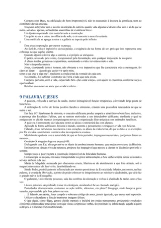 Coopera com Deus, na edificação do bem irrepreensível, não te escusando à lavoura da gentileza, nem ao
contributo da tua amizade.
Ninguém sobrevive sem o auxílio da afeição de outrem, quanto vida alguma se desenvolve sem o ar de que se
nutre, salvadas, apenas, as bactérias anaeróbias de existência breve.
Um tijolo cooperando com outro levanta a construção.
Um grão se une a outro, no silêncio do solo, e eis nascente a seara luxuriante.
Uma molécula se agrega a outra e a galáxia se espraia pelo infinito.
*
Doa a tua cooperação, por menor te pareça.
Ao fazê-lo, evita o impositivo da tua paixão, a exigência da tua forma de ser, pois que isto representa uma
cobrança do que supões ofertar.
Quando alguém oferece algo a outrem, a si próprio se enriquece.
O pólen, arrastado pelo vento, é responsável pela fecundação, sem qualquer imposição de sua parte.
A chuva tomba, generosa e espontânea, sustentando a vida e reverdescendo o solo.
Não te imponhas nunca.
Jesus, cooperando com o homem, não obstante a voz imperativa que lhe caracteriza toda a mensagem, foi
claro ao dizer: Aquele que quiser vir após mim,
tome a sua cruz e siga-me”, mediante a condicional da vontade de cada um.
No entanto, é o sublime Construtor da Terra e tudo que nela existe.
Coopera, portanto, com a vida, esparzindo bên- ções onde estejas, com quem te encontres, conforme surja a
oportunidade.
Retribui com amor ao amor que a vida te oferta...
9 PALAVRA E JESUS
A palavra, colocada a serviço da saúde, exerce inimaginável função terapêutica, oferecendo larga pauta de
benefícios.
A utilização do verbo de forma positiva faculta o otimismo, criando uma psicosfera renovadora de que se
nutre o ser.
Em face d©^ fenômeno da sintonia, o conceito edificante produz empatia e atrai fatores benéficos, inclusive,
a presença das Entidades Felizes, que se sentem motivadas a um intercâmbio edificante, mediante o qual se
enriquecem os clichês mentais com paisagens novas e a organização físio-psíquica com estímulos benéficos.
A palavra é instrumento da vida para vestir as ideias e exteriorizá-las com clareza.
Aplicada de forma edificante, levanta o mundo, sustenta o pensamento e enriquece a vida com belezas.
Falando, Jesus estruturou, nas mentes e nos corações, os ideais da vida eterna, de que os fatos e os exemplos
por Ele vividos constituíram corolário dos incomparáveis ensinos.
Modulando a palavra com a autoridade de que se fazia portador, impregnou os ouvintes, que jamais foram os
mesmos...
Ouvindo-O, ninguém lograva esquecê-lO.
Dialogando com Ele, alicerçavam-se os ideais de enobrecimento humano, que mudaram o curso da História.
Ensinando na cátedra viva da natureza, projetou luz inapagável que passou a clarear os discípulos por todo o
sempre.
Sempre usou a palavra para a construção imperecível da felicidade humana.
Com energia ou doçura, em suave tranquilidade ou grave admoestação, o Seu verbo sempre esteve colocado a
serviço do bem e da paz.
Maria de Magdala, atenazada por obsessores crueis, libertou-se do aturdimento a que fora atirada, sob o
magnetismo salutar do Seu verbo, desobsidiando-se.
Simão Pedro, periodicamente influenciado por mentes perniciosas da Erraticidade Inferior, encontrou, na Sua
palavra, a terapia da libertação, a ponto de poder oferecer-se integralmente ao ministério da doutrina, que dele fez
o grande mártir do Evangelho.
O gadareno, visivelmente possesso, saiu das sombras da alienação e volveu à claridade da razão, ante a Sua
voz.
Lázaro, retornou do profundo transe da cátalepsia, atendendo-Lhe ao chamado enérgico.
Perturbador desencarnado, contumaz na ação infeliz, silenciou, em plena? Sinagoga, onde desejava gerar
tumulto, repreendido pela Sua palavra severa.
. . .E falando, no monte, Jesus compôs o soberano código do amor, jamais igualado, que nunca será superado.
Utiliza-te da palavra a fim de inspirares imagens felizes.
O que digas, como digas, gerará clichês mentais e incidirá em ondas-pensamento, produzindo resultados
conforme a intensidade emocional com que vistas a expressão verbal, favorecendo ou infelicitando aquele a quem
a diriges, a ti mesmo responsabilizando.
 