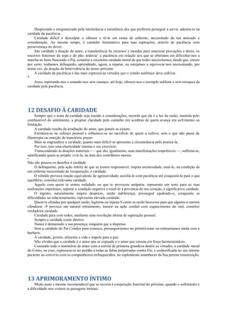 Desprezado e estigmatizado pela intolerância e insistência dos que preferem perseguir a servir, adestra-te na
caridade da paciência.
Caridade difícil é desculpar o ofensor e tê-lo em conta de enfermo, necessitado da tua amizade e
consideração. Ao mesmo tempo, é caminho iluminativo para tuas aspirações, através de paciência com
perseverança no dever.
São caridade a doação de amor, a transferência de recursos' e moedas para amenizar provações e dores, os
socorros fraternos da sopa e do pão, todavia^ a paciência em relação aos que se obstinam em dificultar-nos a
marcha no bem, buscando o Pai, constitui a excelente caridade moral de que todos necessitamos, desde que, ontem
por certo, tenhamos delinquido, aprendendo, agora, a reparar, ou estejamos a equivocar-nos necessitando, por
nossa vez, da doação da benevolência do nosso próximo.
A caridade da paciência é das mais expressivas virtudes que o cristão autêntico deve cultivar.
*
Jesus, esperando-nos e amando-nos sem cansaço, até hoje, oferece-nos o exemplo sublime e sem retoques da
caridade pela paciência.
12 DESAFIO À CARIDADE
Sempre que o tema da caridade seja trazido a considerações, recorda que ela é a luz da razão, mantida pelo
combustível do sentimento, a projetar claridade pelo caminho em sombras de quem avança em sofrimento ou
limitação.
A caridade resulta da irradiação do amor, que jamais se exaure.
Estrutura-se no esforço pessoal e robustece-se no sacrifício de quem a cultiva, sem o que não passa de
filantropia ou emoção de transitório prazer.
Mais se engrandece a caridade, quanto mais difícil se apresenta a circunstância pelo praticá-la.
Por isso, tem uma elasticidade imensa o seu exercício.
Transcendendo às doações materiais -— que são, igualmente, suas manifestações respeitáveis —, sublima-se,
santificando quem se propõe vivê-la, na área dos contributos morais.
*
Não são poucos os desafios à caridade.
O delinquente, pela ação infeliz de que se tomou responsável, inspira animosidade; amá-lo, na condição de
um enfermo necessitado de recuperação, é caridade.
O rebelde provoca reação equivalente de agressividade; auxiliá-lo com paciência até conquistá-lo para o que
equilíbrio, constitui relevante caridade.
Aquele com quem te sentes enfadado ou que te provocou antipatia, representa um teste para as tuas
realizações espirituais; superar a condição negativa e trazê-lo à província do teu coração, é significativa caridade.
O ingrato, naturalmente inspira desprezo, senão indiferença; prosseguir ajudando-o, conquanto as
dificuldades no relacionamento, representa elevada caridade.
Quem te ofendeu por qualquer razão, legítima ou injusta S como se razão houvesse para que alguém a outrem
ofendesse -9 provoca um natural retraimento; insistir na ação cordial com esquecimento do mal, constitui
verdadeira caridade.
Caridade para com todos, mediante uma revolução íntima de superação pessoal.
Sempre a caridade como diretriz.
Nunca é demasiado a sua presença; ninguém que a dispense.
Sem a caridade do Pai Criador para conosco, prosseguiríamos no primitivismo ou rentearíamos ainda com a
barbárie.
A caridade, porém, alimenta a vida e impele para a paz.
Não olvides que a caridade é o amor que se expande e o amor que retoma em força harmonizadora.
Coroando todo o ministério de amor com a estrela de primeira grandeza dentre as virtudes, a caridade moral
do Cristo, na cruz, expressou-se no perdão a todas as faltas perpetradas contra Ele, e corporificada no seu retomo
paciente ao convívio com os companheiros enfraquecidos, no esplendente amanhecer da Sua perene ressurreição.
13 APRIMORAMENTO ÍNTIMO
Muito justo e mesmo recomendável que se recorra à cooperação fraternal do próximo, quando o sofrimento e
a dificuldade nos visitem as paisagens íntimas.
 