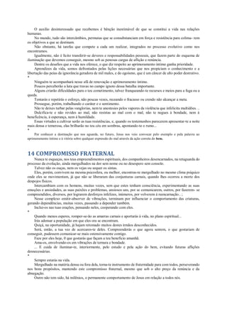 O auxílio desinteressado que recebemos é bênção inestimável de que se constitui a vida nas relações
humanas.
No mundo, tudo são intercâmbios, permutas que se consubstanciam em força e resistência para colima- rem
os objetivos a que se destinam.
Não obstante, há tarefas que compete a cada um realizar, integrados no processo evolutivo como nos
encontramos.
Igualmente, não é lícito transferir-se deveres e responsabilidades pessoais, que fazem parte do esquema de
iluminação que devemos conseguir, mesmo sob as penosas cargas de aflição e renúncia.
Dentre os desafios que a vida nos oferece, o que diz respeito ao aprimoramento íntimo ganha prioridade.
Aprendizes da vida, somos defrontados pelas lições necessárias que nos propiciam o conhecimento e a
libertação das peias da ignorância geradora de mil males, e do egoísmo, que é um câncer de alto poder destrutivo.
*
Ninguém te acompanhará nesse afã de renovação e aprimoramento íntimo.
Poucos perceberão a luta que travas no campo ignoto dessa batalha importante.
Alguns criarão dificuldades para o teu cometimento, talvez franqueando-te recursos e meios para a fuga ou a
queda.
Tentarás e repetirás o esforço, não poucas vezes, receando o fracasso ou crendo não alcançar a meta.
Prossegue, porém, trabalhando o caráter e o sentimento.
Não te deixes turbar pelas vanglorias, nem te anestesies pelos vapores da violência que infelicita multidões. ..
Dulcifica-te e não revides ao mal, não resistas ao mal com o mal, não te negues à bondade, nem à
beneficência, à esperança, nem à humildade.
Essas virtudes a cultivar serão as tuas resistências, e, quando os testemunhos parecerem apresentar-te a noite
mais densa e temerosa, elas brilharão no teu céu em sombras, apontando-te o rumo...
*
Por conhecer a destinação que nos aguarda, no futuro, Jesus nos veio convocar pelo exemplo e pela palavra ao
aprimoramento íntimo e à vitória sobre qualquer expressão do mal através da ação correta do bem.
14 COMPROMISSO FRATERNAL
Nunca te esqueças, nos teus empreendimentos espirituais, dos companheiros desencarnados, na retaguarda do
processo da evolução, ainda mergulhados na dor sem nome ou no desespero sem consolo.
Talvez não os ouças, nem os vejas ou sequer os sintas.
Eles, porém, convivem na mesma psicosfera, ou melhor, encontras-te mergulhado no mesmo clima psíquico
onde eles se movimentam, já que não se liberaram das conjunturas carnais, quando lhes ocorreu a morte dos
despojos físicos.
Intercambiam com os homens, muitas vezes, sem que estes tenham consciência, experimentando as suas
emoções e ansiedades, as suas paixões e problemas, ansiosos uns, por se comunicarem, outros, por fazerem- se
compreendidos, diversos, por lograrem desforços infelizes, inúmeros, por volverem à reencarnação.. ;
Nesse complexo emitir-absorver de vibrações, terminam por influenciar o comportamento das criaturas,
gerando dependências, muitas vezes, passando a depender também.
Inclui-os nas tuas orações, pensando neles, cooperando com eles.
*
Quando menos esperes, romper-se-ão as amarras carnais e aportarás à vida, no plano espiritual...
Irás adensar a população em que eles ora se encontram.
Quiçá, na oportunidade, já hajam retomado muitos destes irmãos desconhecidos.
Será, então, a tua vez de acercares-te deles. Compreenderás o que agora sentem, o que gostariam de
conseguir, pudessem comunicar-se mais ostensivamente contigo.
Faze por eles hoje, 0 que gostarás que façam a teu benefício amanhã.
Ama-os, envolvendo-os em vibrações de ternura e bondade.
... E cuida de iluminar-te, interiormente, pelo estudo e pela ação do bem, evitando futuras aflições
desnecessárias.
*
Sempre estarás na vida.
Mergulhado na matéria densa ou fora dela, torna-te instrumento de fraternidade para com todos, perseverando
nos bons propósitos, mantendo este compromisso fraternal, mesmo que sob o alto preço da renúncia e da
abnegação.
Outro não tem sido, há milênios, o permanente comportamento de Jesus em relação a todos nós.
 