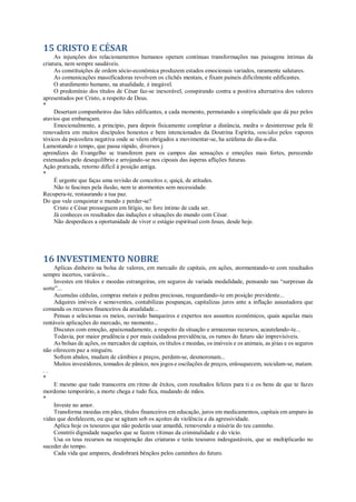 15 CRISTO E CÉSAR
As injunções dos relacionamentos humanos operam contínuas transformações nas paisagens íntimas da
criatura, nem sempre saudáveis.
As constituições de ordem sócio-econômica produzem estados emocionais variados, raramente salutares.
As comunicações massificadoras revolvem os clichês mentais, e fixam paineis dificilmente edificantes.
O aturdimento humano, na atualidade, é inegável.
O predomínio dos títulos de César faz-se inexorável, conspirando contra a positiva alternativa dos valores
apresentados por Cristo, a respeito de Deus.
*
Desertam companheiros das lides edificantes, a cada momento, permutando a simplicidade que dá paz pelos
atavios que embaraçam.
Emocionalmente, a princípio, para depois fisicamente completar a distância, medra o desinteresse pela fé
renovadora em muitos discípulos honestos e bem intencionados da Doutrina Espírita, vencidos pelos vapores
tóxicos da psicosfera negativa onde se vêem obrigados a movimentar-se, ha azáfama do dia-a-dia.
Lamentando o tempo, que passa rápido, diversos j
aprendizes do Evangelho se transferem para os campos das sensações e emoções mais fortes, perecendo
extenuados pelo desequilíbrio e arrojando-se nos cipoais das ásperas aflições futuras.
Ação praticada, retorno difícil à posição antiga.
*
É urgente que faças uma revisão de conceitos e, quiçá, de atitudes.
Não te fascines pela ilusão, nem te atormentes sem necessidade.
Recupera-te, restaurando a tua paz.
Do que vale conquistar o mundo e perder-se?
Cristo e César prosseguem em litígio, no foro íntimo de cada ser.
Já conheces os resultados das induções e situações do mundo com César.
Não desperdices a oportunidade de viver o estágio espiritual com Jesus, desde hoje.
16 INVESTIMENTO NOBRE
Aplicas dinheiro na bolsa de valores, em mercado de capitais, em ações, atormentando-te com resultados
sempre incertos, variáveis...
Investes em títulos e moedas estrangeiras, em seguros de variada modalidade, pensando nas “surpresas da
sorte”...
Acumulas cédulas, compras metais e pedras preciosas, resguardando-te em posição previdente...
Adquires imóveis e semoventes, contabilizas poupanças, capitalizas juros ante a inflação assustadora que
comanda os recursos financeiros da atualidade...
Pensas e selecionas os meios, ouvindo banqueiros e expertos nos assuntos econômicos, quais aquelas mais
rentáveis aplicações do mercado, no momento...
Discutes com emoção, apaixonadamente, a respeito da situação e armazenas recursos, acautelando-te...
Todavia, por maior prudência e por mais cuidadosa previdência, os rumos do futuro são imprevisíveis.
As bolsas de ações, os mercados de capitais, os títulos e moedas, os imóveis e os animais, as jóias e os seguros
não oferecem paz a ninguém.
Sofrem abalos, mudam de câmbios e preços, perdem-se, desmoronam...
Muitos investidores, tomados de pânico, nos jogos e oscilações de preços, enlouquecem, suicidam-se, matam.
. .
*
E mesmo que tudo transcorra em ritmo de êxitos, com resultados felizes para ti e os bens de que te fazes
mordomo temporário, a morte chega e tudo fica, mudando de mãos.
*
Investe no amor.
Transforma moedas em pães, títulos financeiros em educação, juros em medicamentos, capitais em amparo às
vidas que desfalecem, ou que se agitam sob os açoites da violência e da agressividade.
Aplica hoje os tesouros que não poderás usar amanhã, removendo a miséria do teu caminho.
Constrói dignidade naqueles que se fazem vítimas da criminalidade e do vício.
Usa os teus recursos na recuperação das criaturas e terás tesouros indesgastáveis, que se multiplicarão no
suceder do tempo.
Cada vida que ampares, desdobrará bênçãos pelos caminhos do futuro.
 