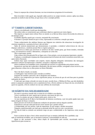 Nunca te esqueças das criaturas humanas, nos teus tormentosos programas de investimento.
*
Bom investidor é todo aquele que, logrando saldos positivos no campo terrestre, semeia e aplica nas almas,
pensando no inefável amor de Deus, de que Jesus se fez o exemplo perfeito.
17 TAREFA LIBERTADORA
Atém-te com dedicação à tarefa que desempenhas.
São nobres todos os cometimentos que conformam objetivos superiores por meios dignos.
Não importa se exigem maior esforço físico ou mental, ou se lida nas faixas menos favorecidas da cultura ou
do destaque social.
O trabalho dignifica aquele que o executa, ensejando-lhe crescimento.
O homem é a posição mental em que se situa, expressando-se conforme a emoção que anima.
*
Tomas conhecimento dos médiuns famosos que fulguram nos relatórios dás minuciosas investigações de
cientistas respeitáveis, e gostarias de haver sido um deles.
Sabes de notáveis paranormais que demonstraram, à saciedade, a iniludível sobrevivência da vida aos
despojos cadavéricos, e anelarias possuir-lhes os registos psíquicos.
Comovem-te os relatos que envolvem os sensitivos da mais variada gama, que foram testados, reiteradas
vezes, em memoráveis sessões e laboratórios, e desejarias ser como eles.
Não te equivoques, porém.
Cada criatura está colocada pelo Pai no lugar certo, à hora própria, com um programa importante a atender.
O aplauso, a consideração à pujança das forças paranormais do homem são testes à resistência moral dele, nos
quais muitos fracassam.
Embora hoje sejam recordados com respeito, muitos daqueles abnegados instrumentos das mensagens
espirituais sofreram incompreensões e diatribes, acusações e imputações injustas.
Outros tombaram em armadilhas crueis, preparadas por terceiros ou engendradas pela própria incúria.
Inumeráveis, que hoje são conhecidos e destacados, não são menos sofridos, carregando cruzes invisíveis, nas
quais dilaceram a alma com os olhos postos no futuro libertador.
*
Não é tão fácil o triunfo, no mundo.
A madrugada é mais luminosa após vencidas as sombras.
Enquanto há caminho a percorrer, não te desalentes nem titubeies.
Realiza o teu compromisso por menos significante pareça, na certeza de que ele será base para às grandes
realizações do fuutro...
E onde quer que estejas colocado em nome do amor, recorda Jesus, o Médium de Deus, que não desdenhou
jamais os pequenos compromissos com a carpintaria de José, a fim de culminar nos braços da cruz, em atitude de
quem nos aguarda, a fim de conduzir-nos nas asas sublimes da ressurreição.
18 HÁBITO DA SOLIDARIEDADE
Por mais te encontres cansado não te eximas de ser solidário com alguém.
Talvez o problema do outro, aquele que te procura, seja menor do que o teu.
Para ele, no entanto, por que se afigura muito grave, assim se faz.
As tuas experiências de fé dão-te real dimensão de inúmeras ocorrências, e por isto podes ajudar mais com
menos desgaste de forças e emoções.
Quem percorre um trecho de estrada tem condições de apresentar notícias daquele caminho.
Experiência é rota que cada qual deverá vencer mesmo que a grande esforço.
A solidariedade, por isso mesmo, é pão de empréstimo, de que sempre o doador necessitará.
Ninguém a pode prescindir, por mais que se pretenda isolar do convívio com o seu próximo.
Na vida de todas as criaturas um momento surge em que a solidariedade se faz imperiosa, como socorro
salvador.
*
Fazer ou deixar de fazer o bem é efeito natural da fé que se mantém, definindo-lhe a qualidade, cuja
ação se transforma em hábito, que se incorpora à natureza, à personalidade de cada um.
Quem se não acostuma a doar, nunca dispõe de oportunidade para auxiliar, encontrando motivos
injustificáveis para recusar-se.
 