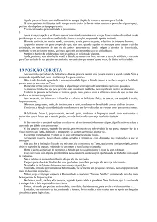 Aquele que se aclimata ao trabalho solidário, sempre dispõe de tempo- e recursos para fazê-lo.
Os desocupados e indiferentes estão sempre muito cheios de horas vazias para tentar preencher algum espaço,
por isso não dispõem de tempo para nada.
Vivem extenuados pela inutilidade e pessimismo.
§
Apura a tua percepção e verificarás que os lamentos demasiados nem sempre decorrem da enfermidade ou do
problema que se tem, mas da necessidade de chamar a atenção, requerendo apoio e amizade.
Há muita carência, no mundo, sendo, entretanto, a mais grave e urgente, a de afeto, de interesse humano.
A questão assume tão grave proporção que, não raro, quando alguém se preocupa com outrem e dá-lhe
assistência, os sentimentos de um ou de ambos perturbam-se, dando origem a desvios da fraternidade,
tombando-se em delíquios morais, que mais agravam as circunstâncias e as dificuldades.
Mantém o hábito da solidariedade sem exigência ou solicitação alguma.
Ajuda, portanto, sem vinculação servil, a fim de permaneceres livre, no amor e na ação solidária, crescendo
para Deus ao lado do teu próximo necessitado, necessitados que somos' quase todos, da divina solidariedade.
19 POSIÇÃO CORRETA
Ante os irmãos portadores de deficiências físicas, procura manter uma posição mental e social correta. Nem a
compaixão injustificável, nem a indiferença fria para com eles.
O teu irmão limitado aguarda de ti uma oportunidade digna, a fim de exercer a tarefa e cumprir a finalidade
para as quais se encontra na Terra.
Da mesma forma como ocorre contigo é alguém que se recupera de lamentáveis equívocos passados.
As marcas e limitações que nele percebes não constituem maldição, nem significam motivo de abandono.
Também tu possuis deficiências e limites, quiçá, mais graves, com a diferença única de que os teus são
ocultos e os demais os ignoram.
Anteriormente, em inúmeras civilizações e culturas, o deficiente físico, ao nascer, era arrojado à morte,
impiedosamente.
O homem peregrinava, então, do instinto para a razão, sem haver-se beneficiado com as dádivas do amor.
Com Jesus, a bênção da solidariedade transformou-se em dever de todas as criaturas umas para com as outras.
O deficiente físico é, psiquicamente, normal, gente, conforme a linguagem usual, com sentimentos e
raciocínios que o fazem ver o mundo, porém, através da ótica de como seja recebido e tratado.
*
Se lhe concedes o ensejo de realizar e realizar-se, ele verá o mundo humano e digno, dignificando-se na luta e
crescendo em júbilo com entusiasmo.
Se lhe cerceias o passo, negando-lhe ensejo, por preconceito ou inferioridade de tua parte, oferecer-lhe- ás a
visão incorreta da Terra, deixando-o amargurar- se, cair em depressão, alienar-se...
Excelentes trabalhadores revelam-se os que sofrem deficiências físicas.
Aprimoram valores, desenvolvem outras aptidões e firmam-se com dedicação nas realizações a que se
entregam.
Seja qual for a limitação física do teu próximo, ele se encontra, na Terra, qual ocorre contigo próprio, com o
objetivo superior de crescer, redimindo-se do ontem e planificando o amanhã.
Honra-o com a concessão do momento, a fim de que possa demonstrar o valor de que é dotado.
Caso estivesses com alguma problemática dessa natureza, anelarias por oportunidade de trabalho com a qual
te realizarias.
Não o habitues à esmola humilhante, de que ele não necessita.
Coopera para educá-lo, facultar-lhe uma profissão e contribuir para que ele a exerça nobremente.
Nem todos os deficientes físicos encontram-se em punição...
Steinmetz, limitado por tormentosa deformidade, fez-se mestre em pesquisas elétricas, deixandp patentes de
mais de duzentas invenções...
Milton, cego e trôpego, ofereceu à Humanidade o excelente “Paraíso Perdido”, considerado um dos mais
belos poemas de língua inglesa.
Beethoven, surdo, melhor pôde compor, legando à posteridade a grandiosa Nona Sinfonia, que é considerada
a mais perfeita e bela superando as anteriores.
Pasteur, vitimado por pertinaz enfermidade, contribuiu, decisivamente, para revelar a vida microbian a ...
Limitados, em ministério de luz, ensinando o homem, forte e sadio, a não se deter sem se apoiar em bengalas
desculpistas para fugir à luta.
*
 